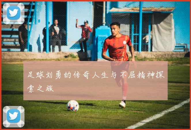 足球刘勇的传奇人生与不屈精神探索之旅