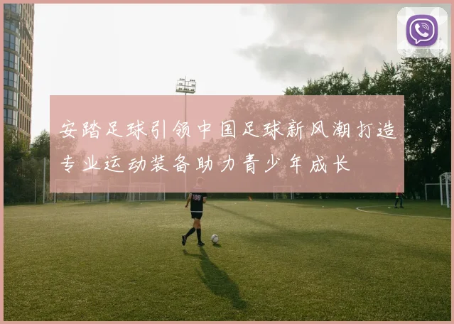 安踏足球引领中国足球新风潮打造专业运动装备助力青少年成长