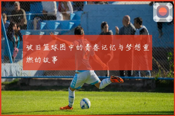 破旧篮球图中的青春记忆与梦想重燃的故事